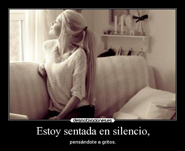 Estoy sentada en silencio, - pensándote a gritos.