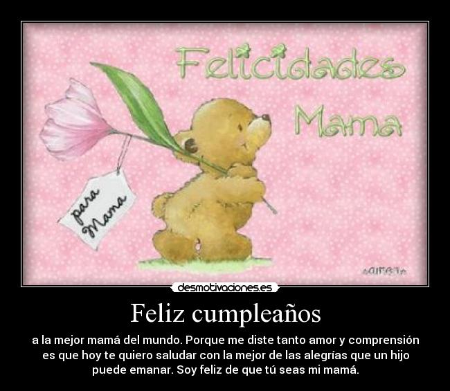 Feliz cumpleaños - a la mejor mamá del mundo. Porque me diste tanto amor y comprensión
es que hoy te quiero saludar con la mejor de las alegrías que un hijo
puede emanar. Soy feliz de que tú seas mi mamá.