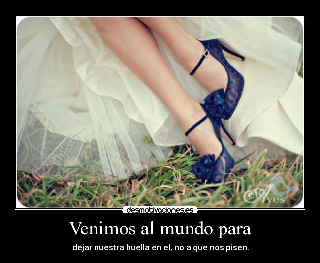 Venimos al mundo para - dejar nuestra huella en el, no a que nos pisen.
