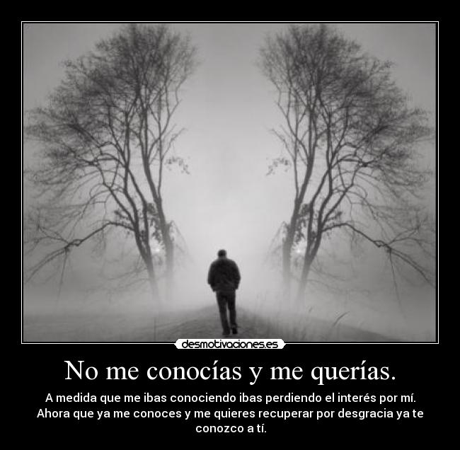 No me conocías y me querías. - A medida que me ibas conociendo ibas perdiendo el interés por mí.
Ahora que ya me conoces y me quieres recuperar por desgracia ya te conozco a tí.