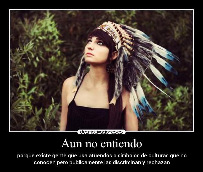 Aun no entiendo - porque existe gente que usa atuendos o simbolos de culturas que no
conocen pero publicamente las discriminan y rechazan