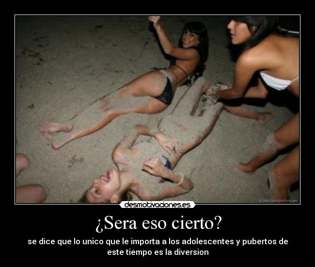 ¿Sera eso cierto? - se dice que lo unico que le importa a los adolescentes y pubertos de
este tiempo es la diversion