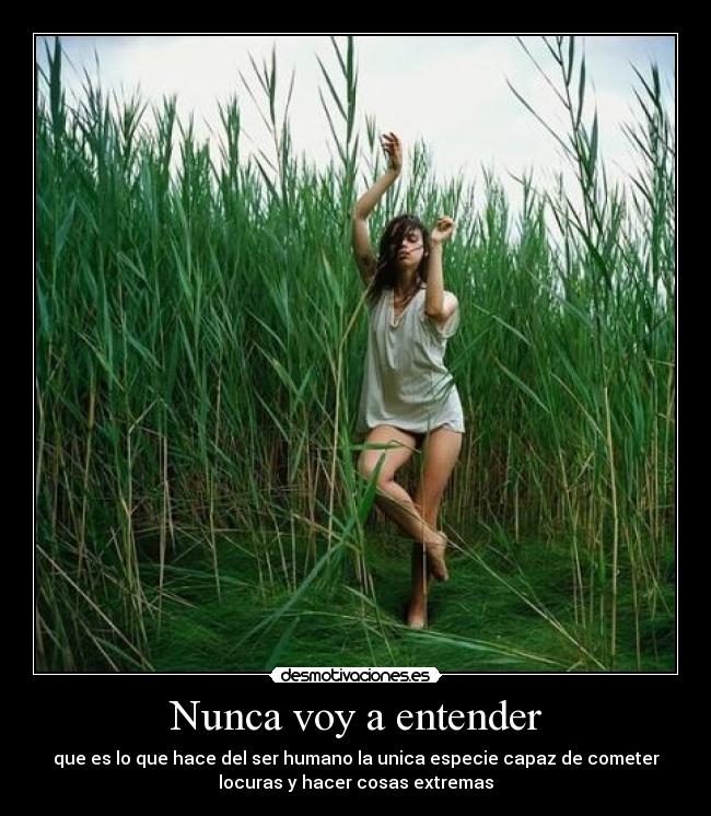 Nunca voy a entender - que es lo que hace del ser humano la unica especie capaz de cometer
locuras y hacer cosas extremas