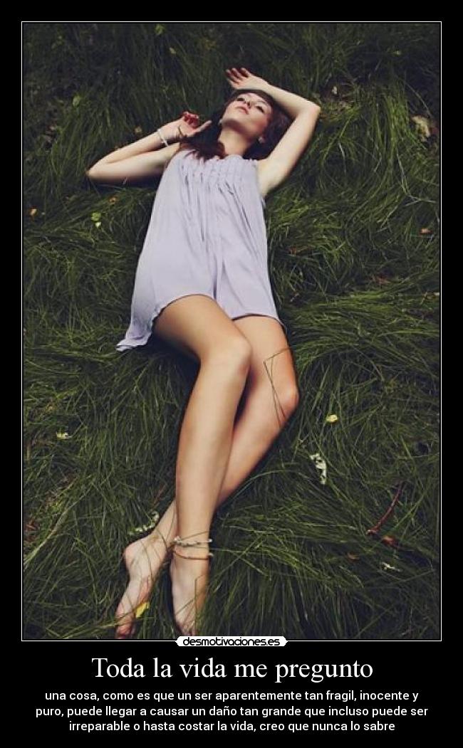 Toda la vida me pregunto - una cosa, como es que un ser aparentemente tan fragil, inocente y
puro, puede llegar a causar un daño tan grande que incluso puede ser
irreparable o hasta costar la vida, creo que nunca lo sabre