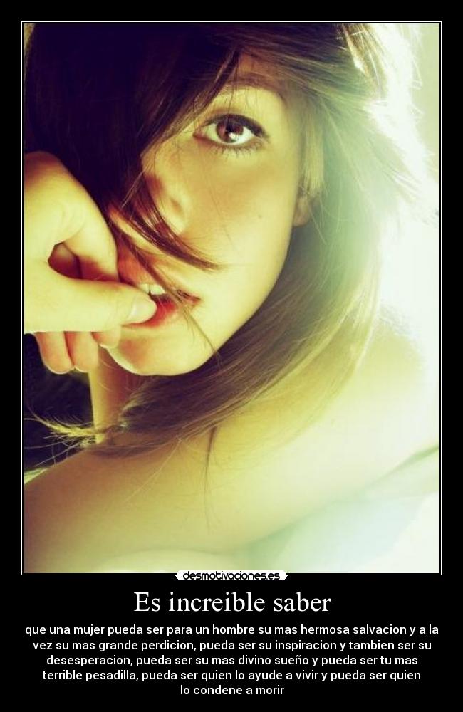 Es increible saber - que una mujer pueda ser para un hombre su mas hermosa salvacion y a la
vez su mas grande perdicion, pueda ser su inspiracion y tambien ser su
desesperacion, pueda ser su mas divino sueño y pueda ser tu mas
terrible pesadilla, pueda ser quien lo ayude a vivir y pueda ser quien
lo condene a morir