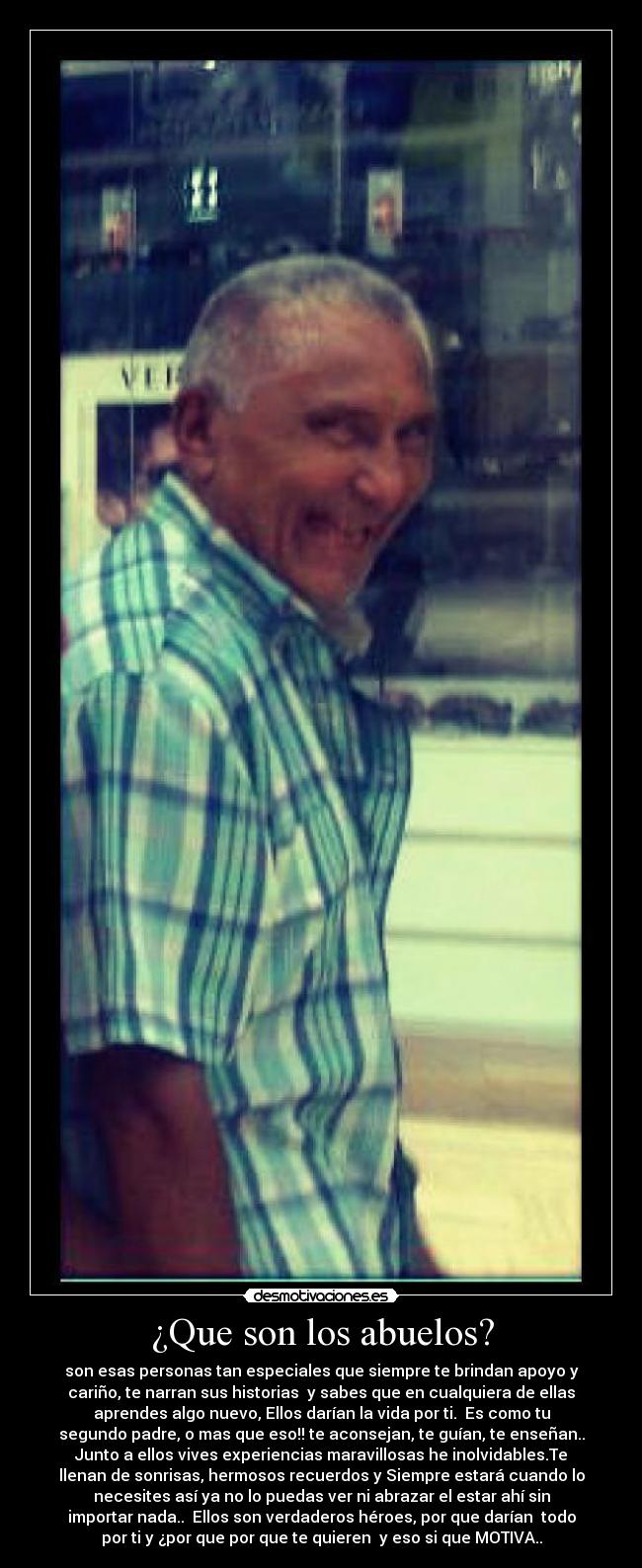 ¿Que son los abuelos? - son esas personas tan especiales que siempre te brindan apoyo y
cariño, te narran sus historias y sabes que en cualquiera de ellas
aprendes algo nuevo, Ellos darían la vida por ti.♥ Es como tu
segundo padre, o mas que eso!! te aconsejan, te guían, te enseñan..
Junto a ellos vives experiencias maravillosas he inolvidables.Te
llenan de sonrisas, hermosos recuerdos y Siempre estará cuando lo
necesites así ya no lo puedas ver ni abrazar el estar ahí sin
importar nada.. Ellos son verdaderos héroes, por que darían todo
por ti y ¿por que por que te quieren y eso si que MOTIVA..