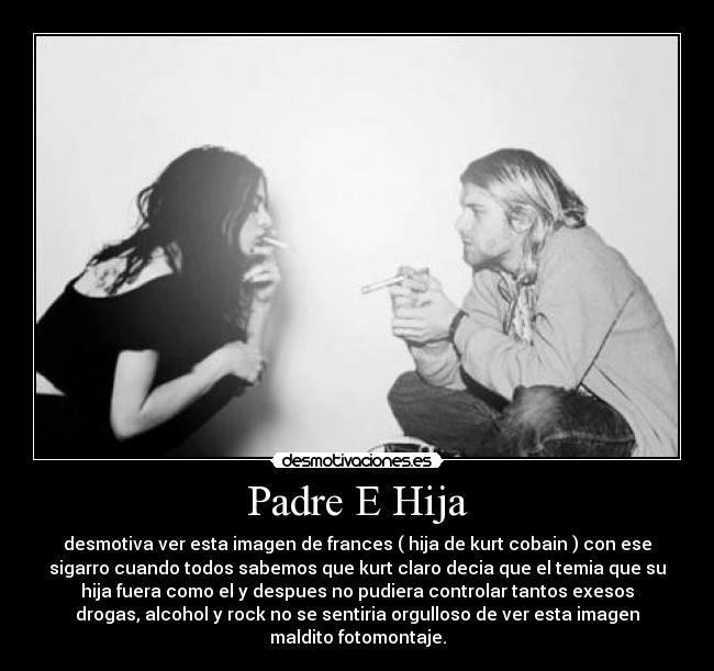 Padre E Hija - desmotiva ver esta imagen de frances ( hija de kurt cobain ) con ese
sigarro cuando todos sabemos que kurt claro decia que el temia que su
hija fuera como el y despues no pudiera controlar tantos exesos
drogas, alcohol y rock no se sentiria orgulloso de ver esta imagen
maldito fotomontaje.