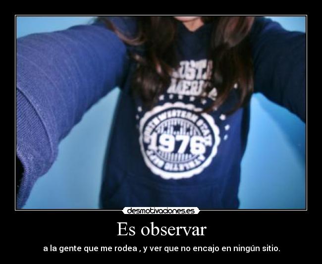 Es observar - a la gente que me rodea , y ver que no encajo en ningún sitio.