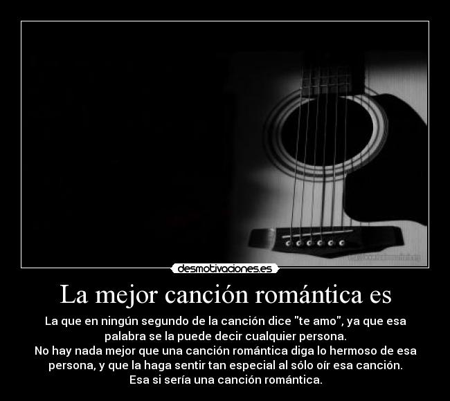 La mejor canción romántica es - La que en ningún segundo de la canción dice te amo, ya que esa
palabra se la puede decir cualquier persona.
No hay nada mejor que una canción romántica diga lo hermoso de esa
persona, y que la haga sentir tan especial al sólo oír esa canción.
Esa si sería una canción romántica.