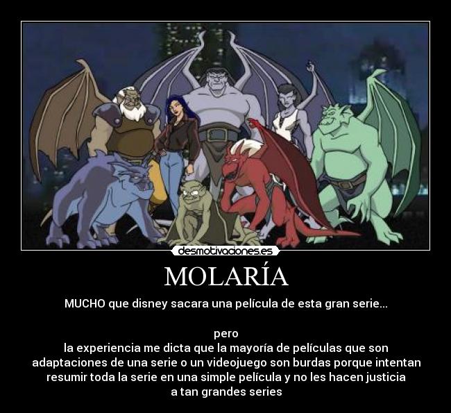 MOLARÍA - MUCHO que disney sacara una película de esta gran serie...
pero
la experiencia me dicta que la mayoría de películas que son
adaptaciones de una serie o un videojuego son burdas porque intentan
resumir toda la serie en una simple película y no les hacen justicia
a tan grandes series