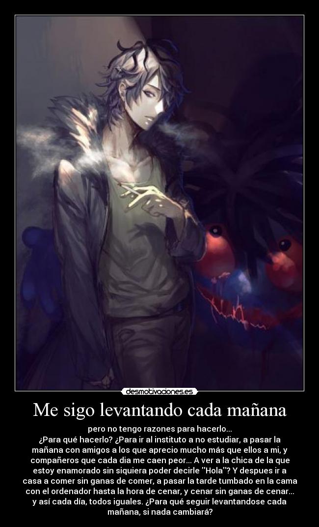 Me sigo levantando cada mañana - pero no tengo razones para hacerlo...
¿Para qué hacerlo? ¿Para ir al instituto a no estudiar, a pasar la
mañana con amigos a los que aprecio mucho más que ellos a mi, y
compañeros que cada dia me caen peor... A ver a la chica de la que
estoy enamorado sin siquiera poder decirle Hola? Y despues ir a
casa a comer sin ganas de comer, a pasar la tarde tumbado en la cama
con el ordenador hasta la hora de cenar, y cenar sin ganas de cenar...
y así cada día, todos iguales. ¿Para qué seguir levantandose cada
mañana, si nada cambiará?