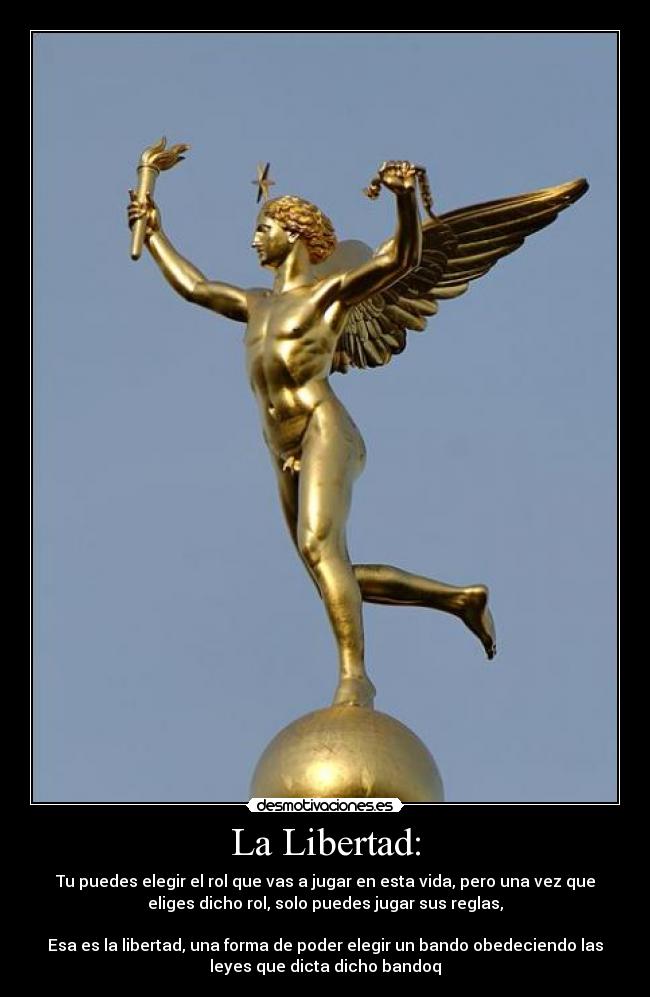 La Libertad: - Tu puedes elegir el rol que vas a jugar en esta vida, pero una vez que
eliges dicho rol, solo puedes jugar sus reglas,
Esa es la libertad, una forma de poder elegir un bando obedeciendo las
leyes que dicta dicho bandoq