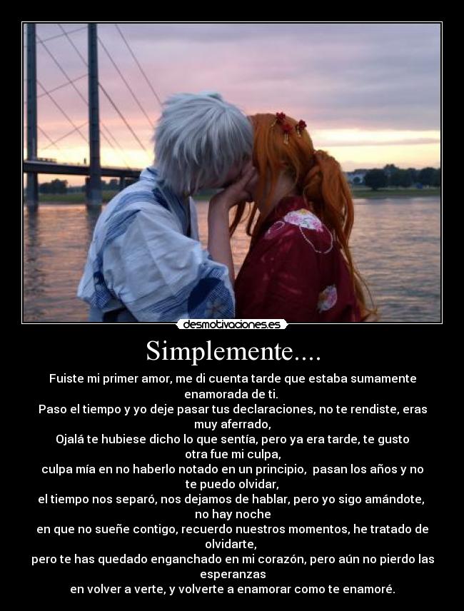 Simplemente.... - Fuiste mi primer amor, me di cuenta tarde que estaba sumamente
enamorada de ti.
Paso el tiempo y yo deje pasar tus declaraciones, no te rendiste, eras
muy aferrado,
Ojalá te hubiese dicho lo que sentía, pero ya era tarde, te gusto
otra fue mi culpa,
culpa mía en no haberlo notado en un principio, pasan los años y no
te puedo olvidar,
el tiempo nos separó, nos dejamos de hablar, pero yo sigo amándote,
no hay noche
en que no sueñe contigo, recuerdo nuestros momentos, he tratado de
olvidarte,
pero te has quedado enganchado en mi corazón, pero aún no pierdo las
esperanzas
en volver a verte, y volverte a enamorar como te enamoré.