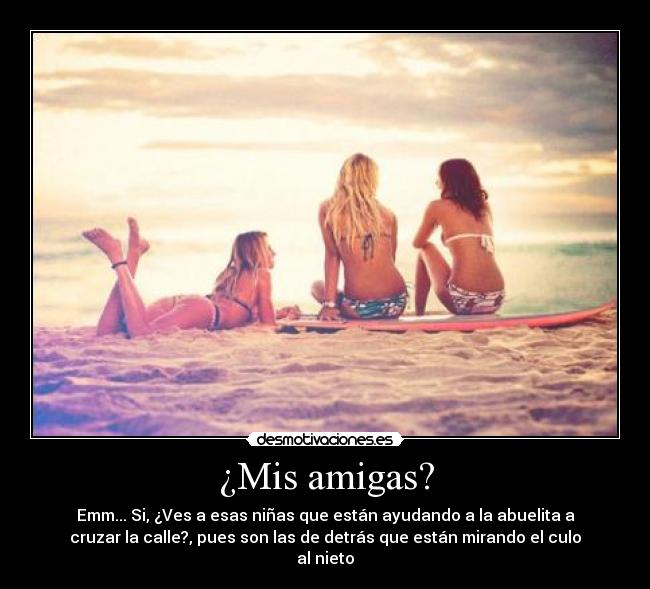 ¿Mis amigas? - Emm... Si, ¿Ves a esas niñas que están ayudando a la abuelita a
cruzar la calle?, pues son las de detrás que están mirando el culo
al nieto