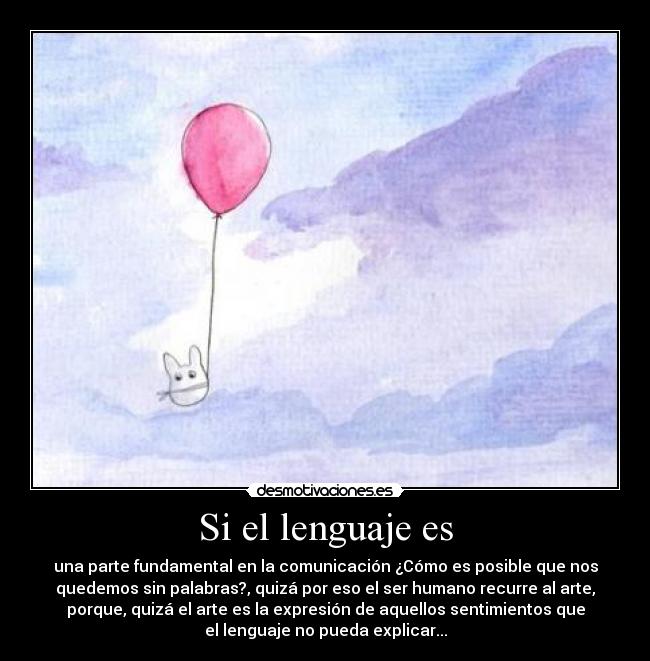 Si el lenguaje es - una parte fundamental en la comunicación ¿Cómo es posible que nos
quedemos sin palabras?, quizá por eso el ser humano recurre al arte,
porque, quizá el arte es la expresión de aquellos sentimientos que
el lenguaje no pueda explicar...