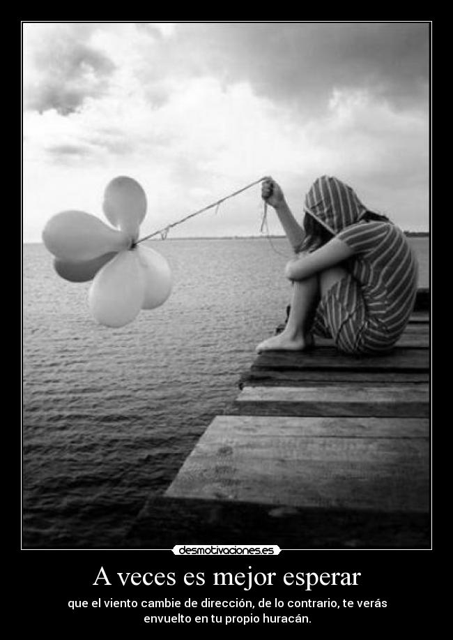 A veces es mejor esperar - que el viento cambie de dirección, de lo contrario, te verás
envuelto en tu propio huracán.