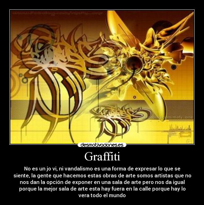 Graffiti - No es un jo vi, ni vandalismo es una forma de expresar lo que se
siente, la gente que hacemos estas obras de arte somos artistas que no
nos dan la opción de exponer en una sala de arte pero nos da igual
porque la mejor sala de arte esta hay fuera en la calle porque hay lo
vera todo el mundo