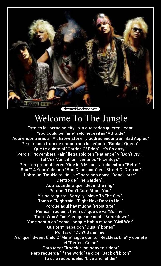 Welcome To The Jungle - Esta es la paradise city a la que todos quieren llegar
You could be mine solo necesitas Attitude
Aqui encontraras a Mr. Brownstone y podras encontrar Bad Apples
Pero tu solo trata de encontrar a la señorita Rocket Queen
Que te guiara al Garden Of Eden Its So easy
Pero si Novembera Rain llega solo ten Patience y Dont Cry...
Tal Vez Aint it fun ser unos Nice Boys
Pero ten presente eres One In A Millon y todo estara Better
Son 14 Years de una Bad Obsession en Street Of Dreams
Habra un Double talkin jive,pero son como Dead Horse
Dentro de The Garden.
Aqui sucedera que Get in the ring
Porque I Dont Care About You
Y sino te gusta Sorry y Move To The City
Toma el Nightrain Right Next Door to Hell
Porque aqui hay mucha Prostitute
Piensa You aint the first que se va So fine.
There Was A Time en que me senti Breakdown
Y me sentia en coma porque habia mucha Civil War
Que terminaba con Dust n bones
Por favor Dont damn me
A si que Sweet Child O Mine sigue con tu Reckless Life y comete
el Perfect Crime
Para tocar Knockin on heavens door
Pero recuerda If the World te dice Back off bitch
Tu solo respondeles Live and let die