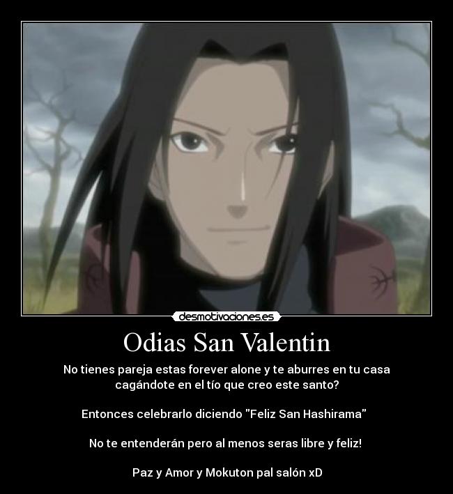 Odias San Valentin - No tienes pareja estas forever alone y te aburres en tu casa
cagándote en el tío que creo este santo?
Entonces celebrarlo diciendo Feliz San Hashirama
No te entenderán pero al menos seras libre y feliz!
Paz y Amor y Mokuton pal salón xD