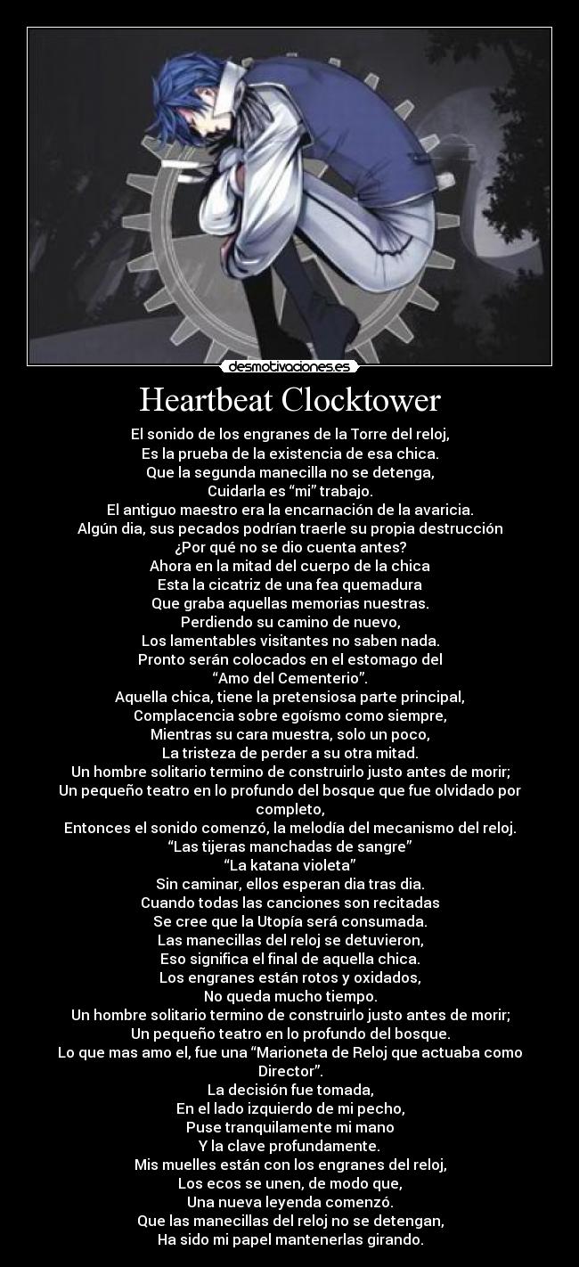 Heartbeat Clocktower - El sonido de los engranes de la Torre del reloj,
Es la prueba de la existencia de esa chica.
Que la segunda manecilla no se detenga,
Cuidarla es “mi” trabajo.
El antiguo maestro era la encarnación de la avaricia.
Algún dia, sus pecados podrían traerle su propia destrucción
¿Por qué no se dio cuenta antes?
Ahora en la mitad del cuerpo de la chica
Esta la cicatriz de una fea quemadura
Que graba aquellas memorias nuestras.
Perdiendo su camino de nuevo,
Los lamentables visitantes no saben nada.
Pronto serán colocados en el estomago del
“Amo del Cementerio”.
Aquella chica, tiene la pretensiosa parte principal,
Complacencia sobre egoísmo como siempre,
Mientras su cara muestra, solo un poco,
La tristeza de perder a su otra mitad.
Un hombre solitario termino de construirlo justo antes de morir;
Un pequeño teatro en lo profundo del bosque que fue olvidado por completo,
Entonces el sonido comenzó, la melodía del mecanismo del reloj.
“Las tijeras manchadas de sangre”
“La katana violeta”
Sin caminar, ellos esperan dia tras dia.
Cuando todas las canciones son recitadas
Se cree que la Utopía será consumada.
Las manecillas del reloj se detuvieron,
Eso significa el final de aquella chica.
Los engranes están rotos y oxidados,
No queda mucho tiempo.
Un hombre solitario termino de construirlo justo antes de morir;
Un pequeño teatro en lo profundo del bosque.
Lo que mas amo el, fue una “Marioneta de Reloj que actuaba como Director”.
La decisión fue tomada,
En el lado izquierdo de mi pecho,
Puse tranquilamente mi mano
Y la clave profundamente.
Mis muelles están con los engranes del reloj,
Los ecos se unen, de modo que,
Una nueva leyenda comenzó.
Que las manecillas del reloj no se detengan,
Ha sido mi papel mantenerlas girando.