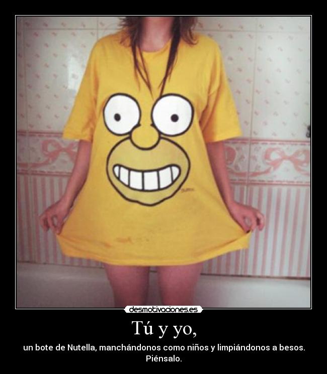 Tú y yo, - un bote de Nutella, manchándonos como niños y limpiándonos a besos. Piénsalo.