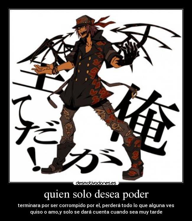 quien solo desea poder - terminara por ser corrompido por el, perderá todo lo que alguna ves
quiso o amo,y solo se dará cuenta cuando sea muy tarde