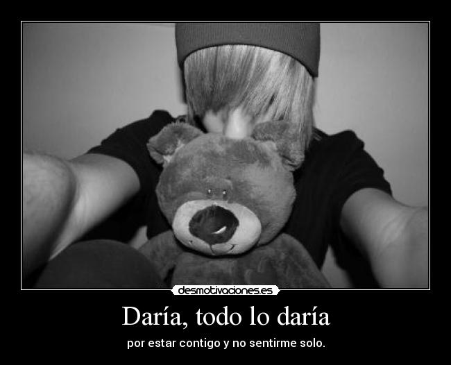 Daría, todo lo daría - por estar contigo y no sentirme solo.