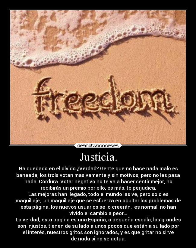 Justicia. - Ha quedado en el olvido ¿Verdad? Gente que no hace nada malo es
baneada, los trols votan masivamente y sin motivos, pero no les pasa
nada. Cordura. Votar negativo no te va a hacer sentir mejor, no
recibirás un premio por ello, es más, te perjudica.
Las mejoras han llegado, todo el mundo las ve, pero solo es
maquillaje,  un maquillaje que se esfuerza en ocultar los problemas de
esta página, los nuevos usuarios se lo creerán,  es normal, no han
vivido el cambio a peor...
La verdad, esta página es una España, a pequeña escala, los grandes
son injustos, tienen de su lado a unos pocos que están a su lado por
el interés, nuestros gritos son ignorados, y es que gritar no sirve
de nada si no se actua.