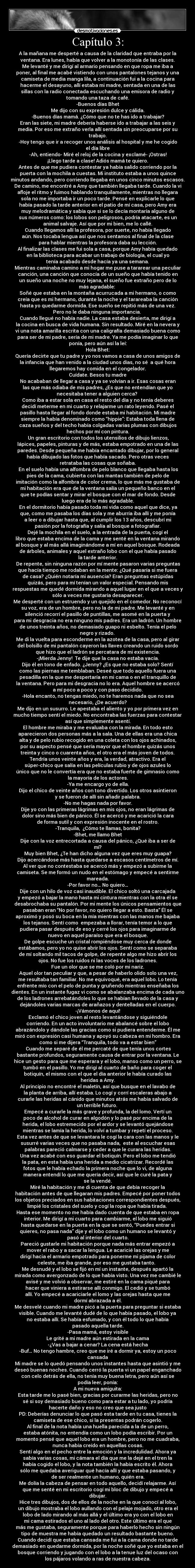Capítulo 3: - A la mañana me desperté a causa de la claridad que entraba por la
ventana. Era lunes, había que volver a la monotonía de las clases.
Me levanté y me dirigí al armario pensando en que ropa me iba a
poner, al final me acabé vistiendo con unos pantalones tejanos y una
camiseta de media manga lila, a continuación fui a la cocina para
hacerme el desayuno, allí estaba mi madre, sentada en una de las
sillas con la radio conectada escuchando una emisora de radio y
tomando una taza de café.
-Buenos días Bhet
Me dijo con su expresión dulce y cálida.
-Buenos días mamá. ¿Cómo que no te has ido a trabajar?
Eran las siete, mi madre debería haberse ido a trabajar a las seis y
media. Por eso me extraño verla allí sentada sin preocuparse por su
trabajo.
-Hoy tengo que ir a recoger unos análisis al hospital y me he cogido
el día libre
-Ah, entiendo- Miré el reloj de la cocina y exclamé- ¡Ostras!
¡Llego tarde a clase! Adiós mamá te quiero.
Antes de que me pudiera contestar ya había salido corriendo por la
puerta con la mochila a cuestas. Mi instituto estaba a unos quince
minutos andando, pero corriendo llegaba en unos cinco minutos escasos.
De camino, me encontré a Amy que también llegaba tarde. Cuando la vi
afloje el ritmo y fuimos hablando tranquilamente, mientras no llegara
sola no me importaba ir un poco tarde. Pensé en explicarle lo que
había pasado la tarde anterior en el patio de mí casa, pero Amy era
muy melodramática y sabía que si se lo decía montaría alguno de
sus números como: los lobos son peligrosos, podría atacarte, es un
animal salvaje. Así que por mi bien, me lo callé.
Cuando llegamos allí la profesora, por suerte, no había llegado
aún. Nos tocaba lengua así que nos sentamos al final de la clase
para hablar mientras la profesora daba su lección.
Al finalizar las clases me fui sola a casa, porque Amy había quedado
en la biblioteca para acabar un trabajo de biología, el cual yo
tenía acabado desde hacía ya una semana.
Mientras caminaba camino a mi hogar me puse a tararear una peculiar
canción, una canción que conocía de un sueño que había tenido en
un sueño una noche no muy lejana, el sueño fue extraño pero de lo
más agradable:
Soñé que estaba en la montaña acurrucada a mi hermano, o como
creía que es mi hermano, durante la noche y el tarareaba la canción
hasta yo quedarme dormida. Ese sueño se repitió más de una vez.
Pero no le daba ninguna importancia.
Cuando llegué no había nadie. La casa estaba desierta, me dirigí a
la cocina en busca de vida humana. Sin resultado. Miré en la nevera y
vi una nota amarilla escrita con una caligrafía demasiado buena como
para ser de mi padre, sería de mi madre. Ya me podía imaginar lo que
ponía, pero aún así la leí:
Hola Bhet:
Quería decirte que tu padre y yo nos vamos a casa de unos amigos de
la infancia que han venido a la ciudad unos días, no sé a qué hora
llegaremos hay comida en el congelador.
Cuídate. Besos tu madre
No acababan de llegar a casa y ya se volvían a ir. Esas cosas eran
las que más odiaba de mis padres, ¿Es que no entendían que yo
necesitaba tener a alguien cerca?
Como iba a estar sola en casa el resto del día y no tenía deberes
decidí meterme en mi cuarto y relajarme un rato leyendo. Pasé el
pasillo hasta llegar al fondo donde estaba mi habitación. Mi madre
siempre la había denominado como “hippie”: Estaba toda llena de
caza sueños y del techo había colgadas varias plumas con dibujos
hechos por mí con pintura.
Un gran escritorio con todos los utensilios de dibujo lienzos,
lápices, papeles, pinturas y de más, estaba empotrado en una de las
paredes. Desde pequeña me había encantado dibujar, por lo general
había dibujado las fotos que había sacado. Pero otras veces
retrataba las cosas que soñaba.
En el suelo había una alfombra de pelo blanco que llegaba hasta los
pies de la cama, cubierta con las mantas también de pelo de
imitación como la alfombra de color crema, lo que más me gustaba de
mi habitación era que de la ventana salía un pequeño banco en el
que te podías sentar y mirar el bosque con el mar de fondo. Desde
luego era de lo más agradable.
En el dormitorio había pasado toda mi vida como aquel que dice, ya
que, como me pasaba los días sola y me aburría iba allí y me ponía
a leer o a dibujar hasta que, al cumplir los 13 años, descubrí mi
pasión por la fotografía y salía al bosque a fotografiar.
Dejé la mochila en el suelo, a la entrada de la puerta, cogí el
libro que estaba encima de la cama y me senté en la ventana mirando
al bosque y al más allá imaginándome a mí en aquel bosque. Rodeada
de árboles, animales y aquel extraño lobo con el que había pasado
la tarde anterior.
De repente, sin ninguna razón por mí mente pasaron varias preguntas
que hacía tiempo me rodaban en la mente: ¿Qué pasaría si me fuera
de casa? ¿Quién notaría mi ausencia? Eran preguntas estúpidas
quizás, pero para mí tenían un valor especial. Pensando mis
respuestas me quedé dormida mirando a aquel lugar en el que a veces y
sólo a veces me gustaría desaparecer.
Me desperté con un estruendo y un quejido en el comedor. No reconocí
su voz, era de un hombre, pero no la de mi padre. Me levanté y en
silenció recorrí el pasillo de puntillas, me asomé en la puerta y
para mi desgracia no era ninguno mis padres. Era un ladrón. Un hombre
de unos treinta años, no demasiado guapo ni esbelto. Tenía el pelo
negro y rizado.
Me di la vuelta para esconderme en la azotea de la casa, pero al girar
del bolsillo de mi pantalón cayeron las llaves creando un ruido sordo
que hizo que el ladrón se percatara de mi existencia.
-¡Mierda Jenny! Te dije que la casa no estaba vacía.
Dijo él en tono de enfado. ¿Jenny? ¿Es que no estaba solo? Sentí
como las piernas me temblaban. Deseé que todo aquello fuera una
pesadilla en la que me despertaría en mi cama o en el tranquillo de
la ventana. Pero para mi desgracia no lo era. Aquel hombre se acercó
a mí poco a poco y con paso decidido.
-Hola encanto, no tengas miedo, no te haremos nada que no sea
necesario, ¿De acuerdo?
Me dijo en un susurro. Le apestaba el aliento y yo por primera vez en
mucho tiempo sentí el miedo. No encontraba las fuerzas para contestar
así que simplemente asentí.
El hombre me miraba y me evaluaba con la mirada. En todo esto
aparecieron dos personas más a la sala. Una de ellas era una chica
alta y de pelo rubio recogido en una coleta con los ojos achinados,
por su aspecto pensé que sería mayor que el hombre quizás unos
treinta y cinco o cuarenta años, el otro era el más joven de todos.
Tendría unos veinte años y era, la verdad, atractivo. Era el
súper-chico que salía en las películas rubio y de ojos azules lo
único que no le convertía era que no estaba fuerte de gimnasio como
la mayoría de los actores.
-Ya me encargo yo de ella.
Dijo el chico de veinte años con tono divertido. Los otros asintieron
y se fueron de allí sin añadir palabra.
-No me hagas nada por favor.
Dije yo con las primeras lágrimas en mis ojos, no eran lágrimas de
dolor sino más bien de pánico. Él se acercó y me acarició la cara
de forma sutil y con expresión inocente en el rostro.
-Tranquila, ¿Cómo te llamas, bonita?
-Bhet, me llamo Bhet
Dije con la voz entrecortada a causa del pánico, ¿Qué iba a ser de
mí?
Muy bien Bhet, ¿Te han dicho alguna vez que eres muy guapa?
Dijo acercándose más hasta quedarse a escasos centímetros de mí.
Al ver que no contestaba se acercó más y empezó a subirme la
camiseta. Se me formó un nudo en el estómago y empecé a sentirme
mareada.
-Por favor no… No quiero…
Dije con un hilo de voz casi inaudible. El chico soltó una carcajada
y empezó a bajar la mano hasta mi cintura mientras con la otra él se
desabrochaba su pantalón. Por mi mente los únicos pensamientos que
pasaban eran “No por favor, no quiero llegar a esto. Basta” Él se
aproximó y posó su boca en la mía mientras con las manos me bajaba
los tejanos. Sentí como empezaba a llorar, tenía temor a lo que
pudiera pasar después de eso y cerré los ojos para imaginarme de
nuevo en aquel paraíso que era el bosque.
De golpe escuche un cristal rompiéndose muy cerca de donde
estábamos, pero yo no quise abrir los ojos. Sentí como se separaba
de mí soltando mil tacos de golpe, de repente algo me hizo abrir los
ojos. No fue los ruidos ni las voces de los ladrones.
Fue un olor que se me coló por mi nariz.
Aquel olor tan peculiar y que, a pesar de haberlo olido solo una vez,
me resultaba tan familiar. No me equivoqué, era aquel lobo. Lo tenía
enfrente mío con el pelo de punta y gruñendo mientras enseñaba los
dientes. En un instante fugaz vi como se abalanzaba encima de cada uno
de los ladrones arrebatándoles lo que se habían llevado de la casa y
dejándoles varias marcas de arañazos y dentelladas en el cuerpo.
-¡Vámonos de aquí!
Exclamó el chico joven al resto levantándose y siguiéndole
corriendo. En un acto involuntario me abalancé sobre el lobo
abrazándolo y dándole las gracias como si pudiera entenderme. Él me
miró con expresión casi humana y apoyó su cabeza en mi hombro. Era
como si me dijera “Tranquila, todo va a estar bien”
Cuando me separé de él me percaté de que tenía unos cortes
bastante profundos, seguramente causa de entrar por la ventana. Le
hice un gesto para que me esperara y el lobo, manso como un perro, se
tumbó en el pasillo. Yo me dirigí al cuarto de baño para coger el
botiquín, el mismo con el que el día anterior le había curado las
heridas a Amy.
Al principio no encontré el maletín, así que busque en el lavabo de
la planta de arriba, allí estaba. Lo cogí y corrí escaleras abajo a
curarle las heridas al cánido que minutos atrás me había salvado de
un terrible futuro.
Empecé a curarle la más grave y profunda, la del lomo. Vertí un
poco de alcohol de curar en algodón y lo pasé por encima de la
herida, el lobo estremecido por el ardor y se levantó quejándose
mientras se lamía la herida, lo volví a tumbar y repetí el proceso.
Esta vez antes de que se levantara le cogí la cara con las manos y le
susurré varias veces que no pasaba nada, este al escuchar esas
palabras pareció calmarse y ceder a que le curara las heridas.
Una vez acabé con eso guardar el botiquín. Pero el lobo me tendió
la pata, en esta había una herida a medio cicatrizar. Recordé las
fotos que le había echado la primera noche que lo vi, de alguna
manera entendí lo que me quería decir, así que le curé la pata y
se la vendé.
Miré la habitación y me di cuenta de que debía recoger la
habitación antes de que llegaran mis padres. Empecé por poner todos
los objetos preciados en sus habitaciones correspondientes después,
limpié los cristales del suelo y cogí la ropa que había tirada.
Hasta ese momento no me había dado cuenta de que estaba en ropa
interior. Me dirigí a mi cuarto para cambiarme, el lobo me siguió
hasta quedarse en la puerta en la que se sentó, “Puedes entrar si
quieres, no pasa nada” dije y el lobo como un humano se levantó y
pasó al interior del cuarto.
Pareció gustarle mi habitación porque nada más entrar empezó a
mover el rabo y a sacar la lengua. Le acaricié las orejas y me
dirigí hacia el armario empotrado para ponerme mi pijama de color
celeste, me iba grande, por eso me gustaba tanto.
Me desnudé y el lobo se fijó en mí un instante, después apartó la
mirada como avergonzado de lo que había visto. Una vez me cambié le
avisé y me volvió a observar, me estiré en la cama piqué para
hacer que viniera a estirarse allí conmigo. El cedió y se tumbó
allí. Yo empecé a acariciarle el lomo y las orejas hasta que me
dormí abrazada a él.
Me desvelé cuando mi madre picó a la puerta para preguntar si estaba
visible. Cuando me levanté dudé de lo que había pasado, el lobo ya
no estaba allí. Se había esfumado, y con él todo lo que había
pasado aquella tarde.
-Pasa mamá, estoy visible
Le grité a mi madre aún estirada en la cama
-¿Vas a bajar a cenar? La cena está hecha
-Buf… No tengo hambre, creo que me iré a dormir ya, estoy un poco
cansada
Mi madre se lo quedó pensando unos instantes hasta que asintió y me
deseó buenas noches. Cuando cerró la puerta vi un papel enganchado
con celo detrás de ella, no tenía muy buena letra, pero aún así se
podía leer, ponía:
A mi nueva amiguita:
Esta tarde me lo pasé bien, gracias por curarme las heridas, pero no
sé si soy demasiado bueno como para estar a tu lado, yo podría
hacerte daño y eso no creo que sea justo
PD: Deberías denunciar lo que pasó esta tarde en tu casa, tienes la
camiseta de ese chico, si la presentas podrán cogerlo.
Al final de la nota había una huella parecida a la de un perro,
estaba atónita, no entendía como un lobo podía escribir. Por un
momento pensé que aquel lobo era un hombre, pero no me cuadraba,
nunca había creído en aquellas cosas.
Sentí algo en el pecho entre la emoción y la incredulidad. Ahora ya
sabía varias cosas, mi cámara el día que me la dejé en el tren la
había cogido el lobo, y la nota también la había escrito él. Ahora
sólo me quedaba averiguar qué hacía allí y que estaba pasando, y
de ser realmente un humano, quién era.
Me dolía la cabeza de pensar en todo aquello, decidí relajarme. Así
que me senté en mi escritorio cogí mi bloc de dibujo y empecé a
dibujar.
Hice tres dibujos, dos de ellos de la noche en la que conocí al lobo,
un dibujo mostraba el lobo aullando con el pelaje mojado, otro era el
lobo de lado mirando al más allá y el último era yo con el lobo en
mi cama estirados el uno al lado del otro. Este último era el que
más me gustaba, seguramente porque para haberlo hecho sin ningún
tipo de muestra me había quedado un resultado bastante bueno.
Cuando decidí que estaba cansada me fui a la cama donde no tarde
demasiado en quedarme dormida, por la noche soñé que yo estaba en el
bosque corriendo y jugando con el lobo a la tenue luz del ocaso con
los pájaros volando a ras de nuestra cabeza.