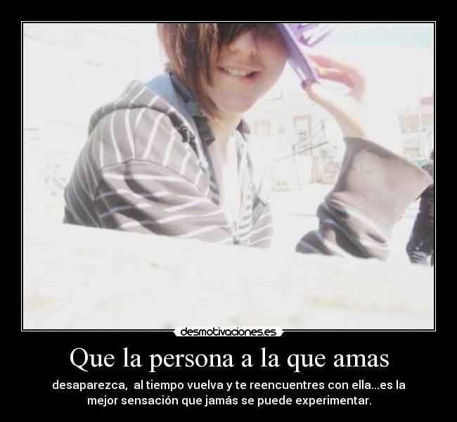 Que la persona a la que amas - desaparezca, al tiempo vuelva y te reencuentres con ella...es la
mejor sensación que jamás se puede experimentar.
