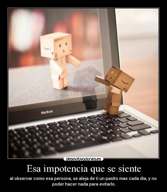 Esa impotencia que se siente - al observar como esa persona, se aleja de ti un pasito mas cada día, y no 
poder hacer nada para evitarlo.