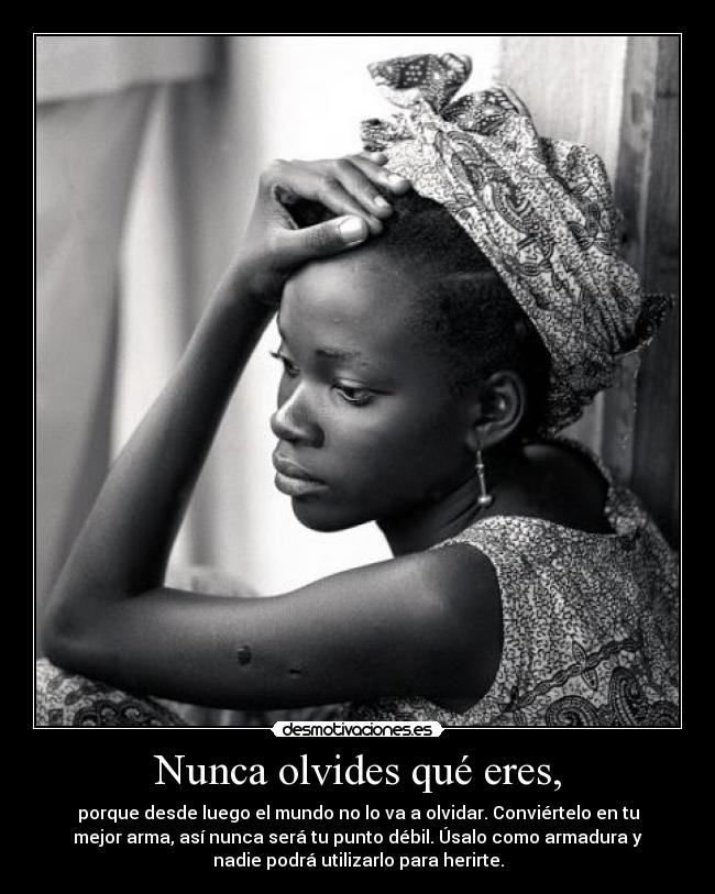 Nunca olvides qué eres, - porque desde luego el mundo no lo va a olvidar. Conviértelo en tu
mejor arma, así nunca será tu punto débil. Úsalo como armadura y
nadie podrá utilizarlo para herirte.