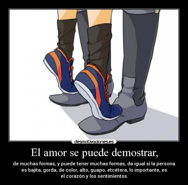 El amor se puede demostrar, - de muchas formas, y puede tener muchas formas, da igual si la persona
es bajita, gorda, de color, alto, guapo, etcétera, lo importante, es
el corazón y los sentimientos.