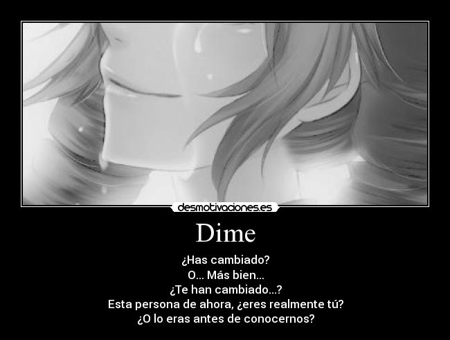 Dime - ¿Has cambiado?
O... Más bien...
¿Te han cambiado...?
Esta persona de ahora, ¿eres realmente tú?
¿O lo eras antes de conocernos?