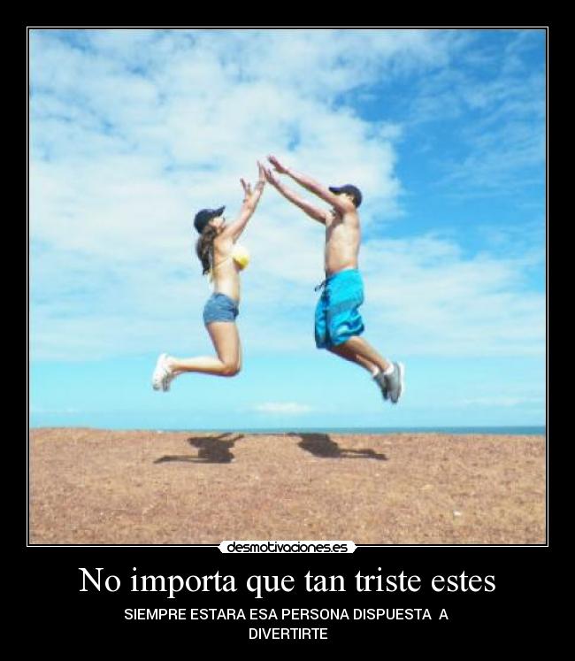 No importa que tan triste estes - SIEMPRE ESTARA ESA PERSONA DISPUESTA  A 
DIVERTIRTE