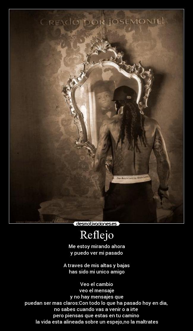 Reflejo - Me estoy mirando ahora
y puedo ver mi pasado
A traves de mis altas y bajas
has sido mi unico amigo
Veo el cambio
veo el mensaje
y no hay mensajes que
puedan ser mas claros:Con todo lo que ha pasado hoy en dia,
no sabes cuando vas a venir o a irte
pero piensas que estas en tu camino
la vida esta alineada sobre un espejo,no la maltrates