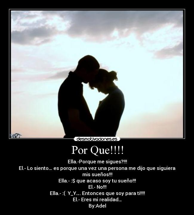 Por Que!!!! - Ella.-Porque me sigues?!!!
El.- Lo siento… es porque una vez una persona me dijo que siguiera mis sueños!!!
Ella.- :$ que acaso soy tu sueño!!!
El.- No!!!
Ella.- :( Y_Y…. Entonces que soy para ti!!!!
El.- Eres mi realidad…
By:Adel