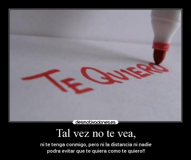 Tal vez no te vea, - ni te tenga conmigo, pero ni la distancia ni nadie
podra evitar que te quiera como te quiero!!
