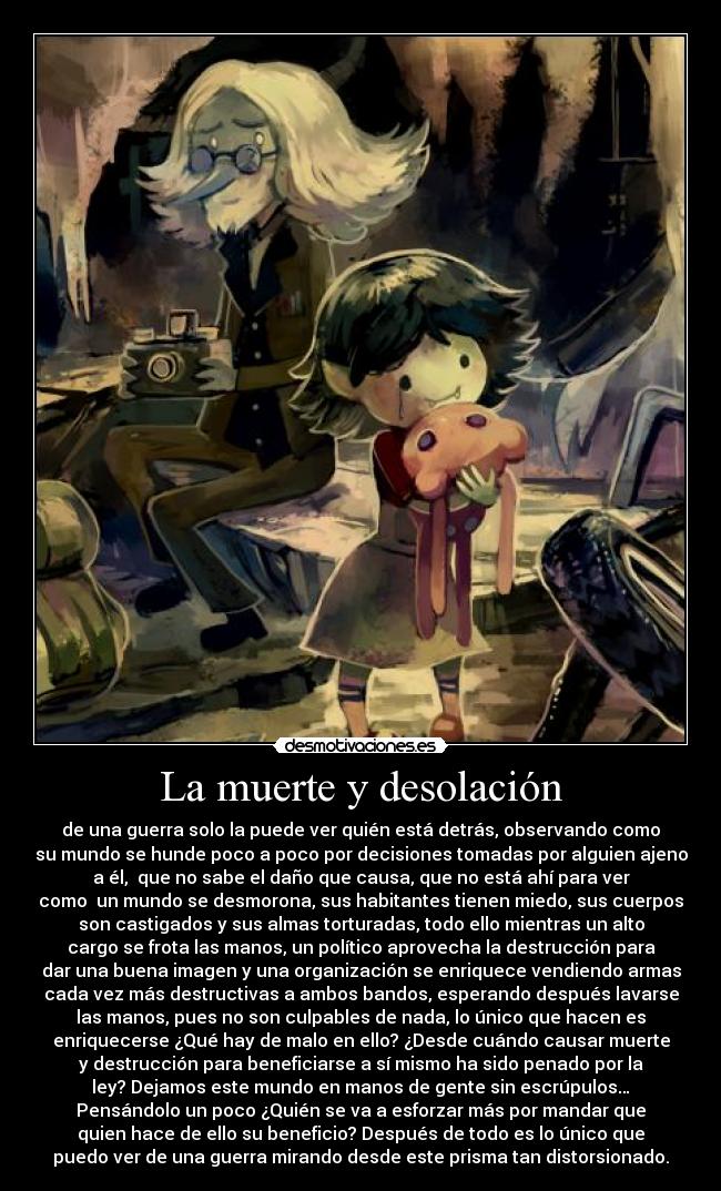 La muerte y desolación - de una guerra solo la puede ver quién está detrás, observando como
su mundo se hunde poco a poco por decisiones tomadas por alguien ajeno
a él, que no sabe el daño que causa, que no está ahí para ver
como un mundo se desmorona, sus habitantes tienen miedo, sus cuerpos
son castigados y sus almas torturadas, todo ello mientras un alto
cargo se frota las manos, un político aprovecha la destrucción para
dar una buena imagen y una organización se enriquece vendiendo armas
cada vez más destructivas a ambos bandos, esperando después lavarse
las manos, pues no son culpables de nada, lo único que hacen es
enriquecerse ¿Qué hay de malo en ello? ¿Desde cuándo causar muerte
y destrucción para beneficiarse a sí mismo ha sido penado por la
ley? Dejamos este mundo en manos de gente sin escrúpulos…
Pensándolo un poco ¿Quién se va a esforzar más por mandar que
quien hace de ello su beneficio? Después de todo es lo único que
puedo ver de una guerra mirando desde este prisma tan distorsionado.