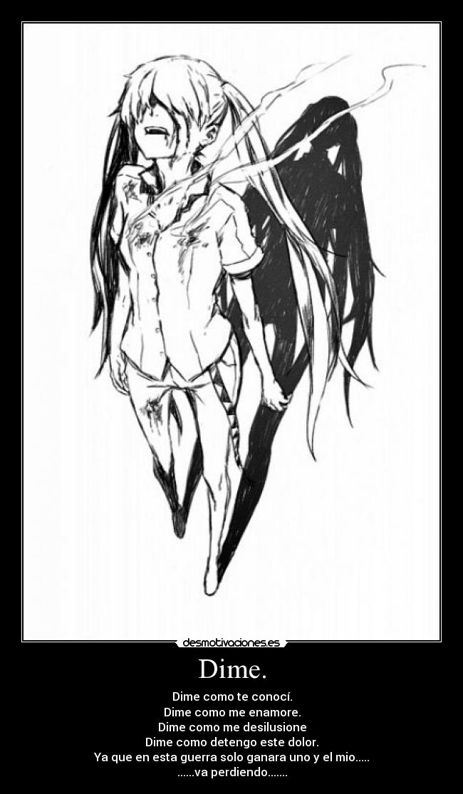 Dime. - Dime como te conocí.
Dime como me enamore.
Dime como me desilusione
Dime como detengo este dolor.
Ya que en esta guerra solo ganara uno y el mio.....
......va perdiendo.......