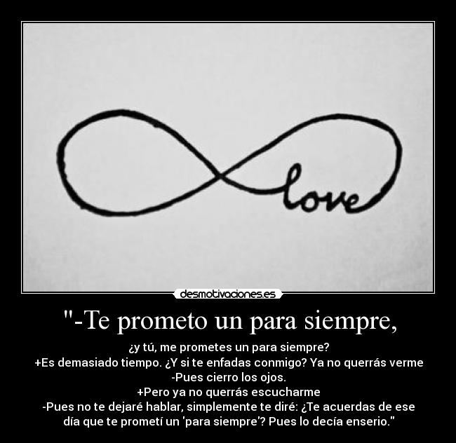 -Te prometo un para siempre, - ¿y tú, me prometes un para siempre?
+Es demasiado tiempo. ¿Y si te enfadas conmigo? Ya no querrás verme
-Pues cierro los ojos.
+Pero ya no querrás escucharme
-Pues no te dejaré hablar, simplemente te diré: ¿Te acuerdas de ese
día que te prometí un para siempre? Pues lo decía enserio.