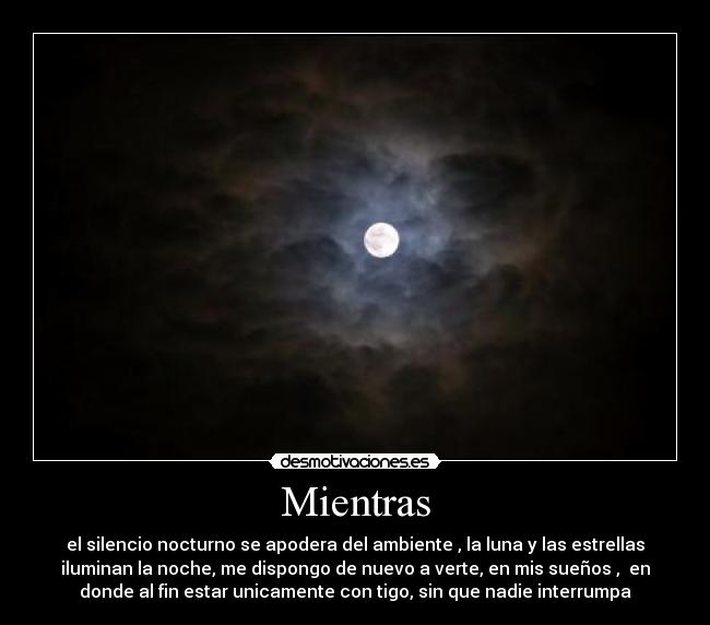 Mientras - el silencio nocturno se apodera del ambiente , la luna y las estrellas
iluminan la noche, me dispongo de nuevo a verte, en mis sueños , en
donde al fin estar unicamente con tigo, sin que nadie interrumpa