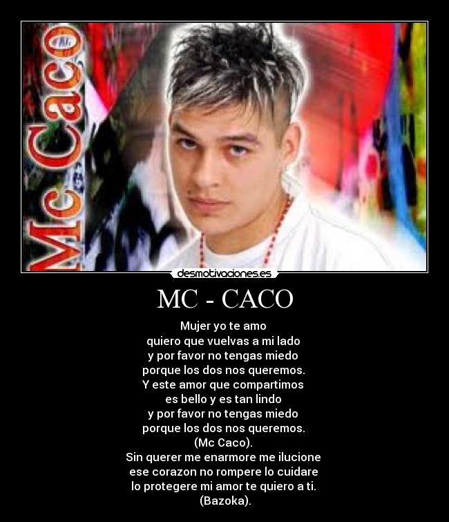 MC - CACO - Mujer yo te amo
quiero que vuelvas a mi lado
y por favor no tengas miedo
porque los dos nos queremos.
Y este amor que compartimos
es bello y es tan lindo
y por favor no tengas miedo
porque los dos nos queremos.
(Mc Caco).
Sin querer me enarmore me ilucione
ese corazon no rompere lo cuidare
lo protegere mi amor te quiero a ti.
(Bazoka).