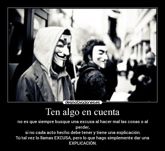 Ten algo en cuenta - no es que siempre busque una excusa al hacer mal las cosas o al perder,
si no cada acto hecho debe tener y tiene una explicación.
Tú tal vez lo llamas EXCUSA, pero lo que hago simplemente dar una EXPLICACIÓN.
