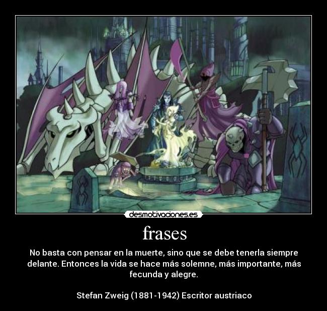 frases - No basta con pensar en la muerte, sino que se debe tenerla siempre
delante. Entonces la vida se hace más solemne, más importante, más
fecunda y alegre.
Stefan Zweig (1881-1942) Escritor austriaco