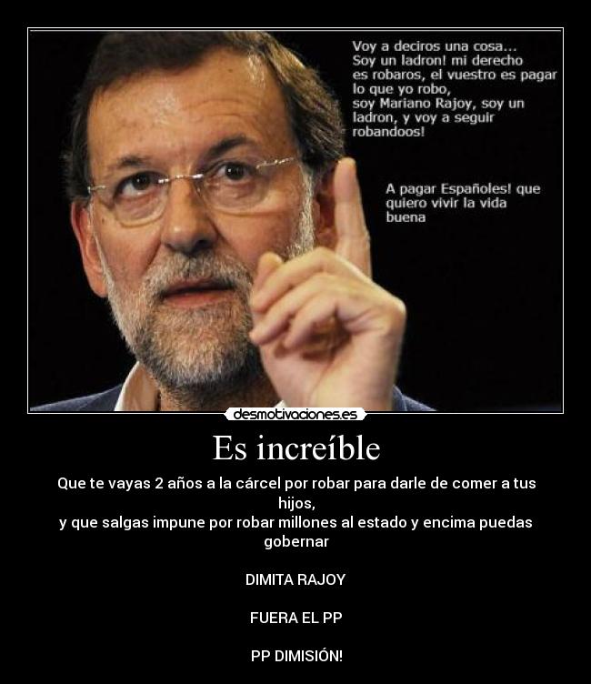 Es increíble - Que te vayas 2 años a la cárcel por robar para darle de comer a tus hijos,
y que salgas impune por robar millones al estado y encima puedas gobernar
DIMITA RAJOY
FUERA EL PP
PP DIMISIÓN!
