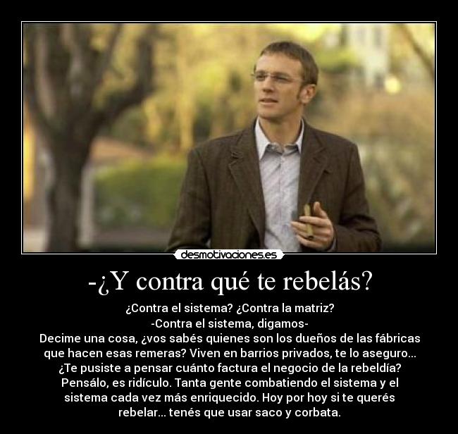 -¿Y contra qué te rebelás? - ¿Contra el sistema? ¿Contra la matriz?
-Contra el sistema, digamos-
Decime una cosa, ¿vos sabés quienes son los dueños de las fábricas
que hacen esas remeras? Viven en barrios privados, te lo aseguro...
¿Te pusiste a pensar cuánto factura el negocio de la rebeldía?
Pensálo, es ridículo. Tanta gente combatiendo el sistema y el
sistema cada vez más enriquecido. Hoy por hoy si te querés
rebelar... tenés que usar saco y corbata.