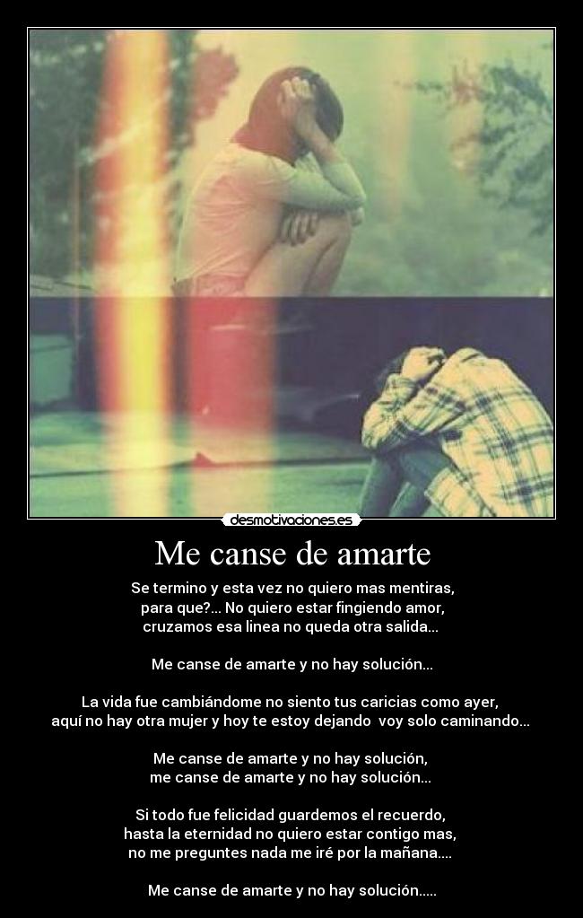 Me canse de amarte - Se termino y esta vez no quiero mas mentiras,
para que?... No quiero estar fingiendo amor,
cruzamos esa linea no queda otra salida... 

Me canse de amarte y no hay solución...

La vida fue cambiándome no siento tus caricias como ayer, 
aquí no hay otra mujer y hoy te estoy dejando  voy solo caminando... 

Me canse de amarte y no hay solución, 
me canse de amarte y no hay solución... 

Si todo fue felicidad guardemos el recuerdo, 
hasta la eternidad no quiero estar contigo mas, 
no me preguntes nada me iré por la mañana.... 

Me canse de amarte y no hay solución.....