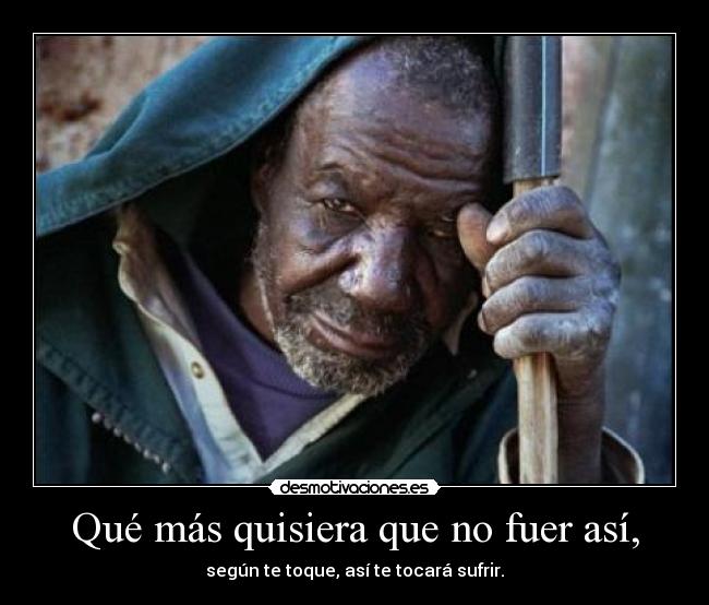 Qué más quisiera que no fuer así, - según te toque, así te tocará sufrir.