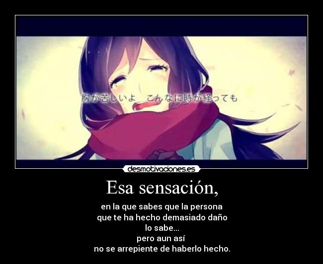 Esa sensación, - en la que sabes que la persona
que te ha hecho demasiado daño
lo sabe...
pero aun así
no se arrepiente de haberlo hecho.